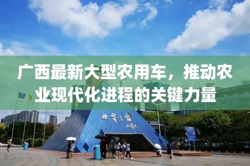 广西最新大型农用车，推动农业现代化进程的关键力量