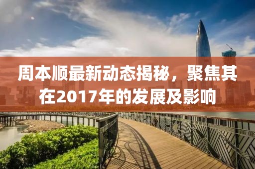 周本顺最新动态揭秘，聚焦其在2017年的发展及影响