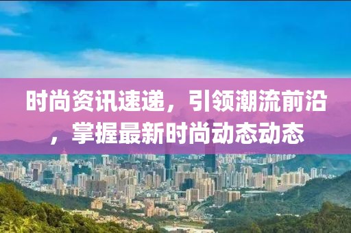 时尚资讯速递，引领潮流前沿，掌握最新时尚动态动态