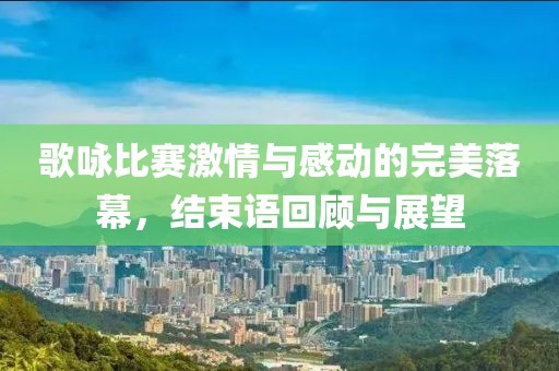 歌咏比赛激情与感动的完美落幕，结束语回顾与展望