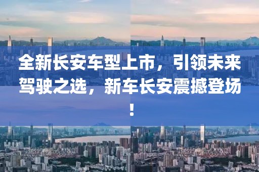 全新长安车型上市，引领未来驾驶之选，新车长安震撼登场！