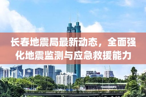 长春地震局最新动态，全面强化地震监测与应急救援能力