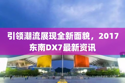 引领潮流展现全新面貌，2017东南DX7最新资讯