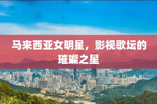 马来西亚女明星，影视歌坛的璀璨之星