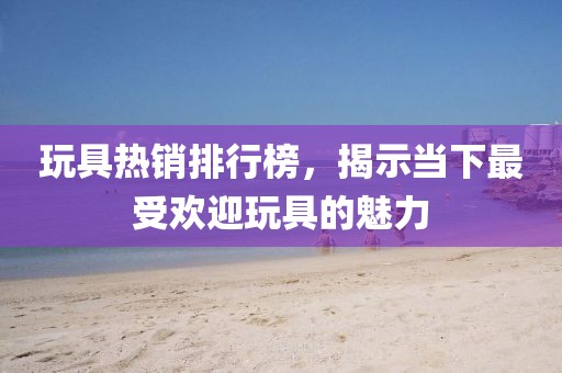 玩具热销排行榜，揭示当下最受欢迎玩具的魅力