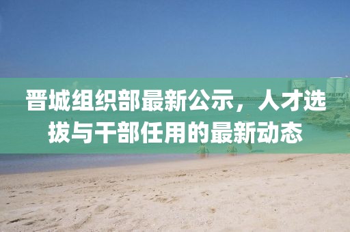 晋城组织部最新公示，人才选拔与干部任用的最新动态