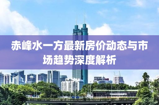 赤峰水一方最新房价动态与市场趋势深度解析