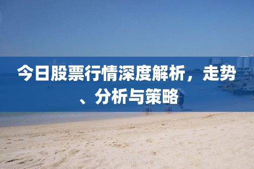 今日股票行情深度解析，走势、分析与策略