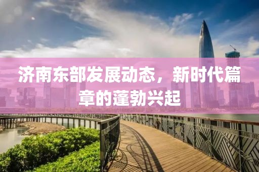 济南东部发展动态，新时代篇章的蓬勃兴起