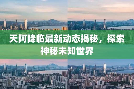天阿降临最新动态揭秘，探索神秘未知世界