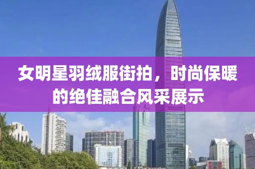 女明星羽绒服街拍，时尚保暖的绝佳融合风采展示