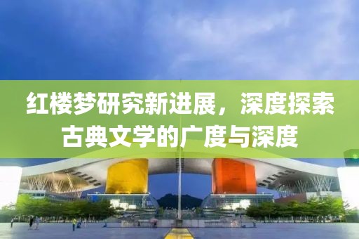红楼梦研究新进展，深度探索古典文学的广度与深度
