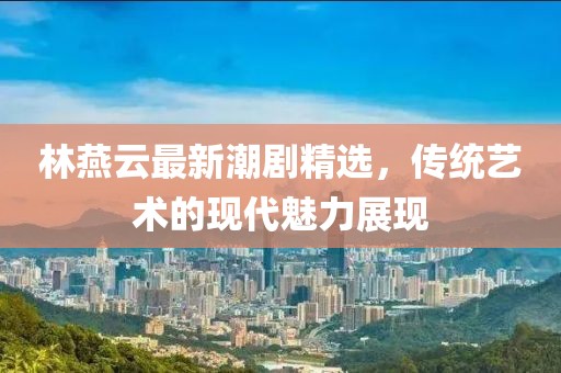 林燕云最新潮剧精选，传统艺术的现代魅力展现