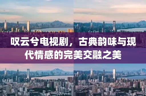 叹云兮电视剧，古典韵味与现代情感的完美交融之美