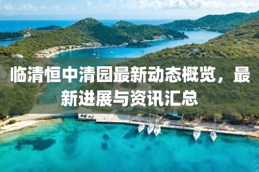 临清恒中清园最新动态概览，最新进展与资讯汇总
