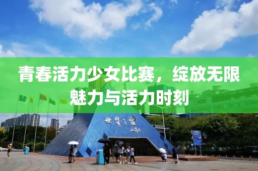 青春活力少女比赛，绽放无限魅力与活力时刻