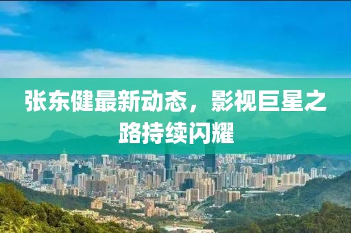 张东健最新动态，影视巨星之路持续闪耀