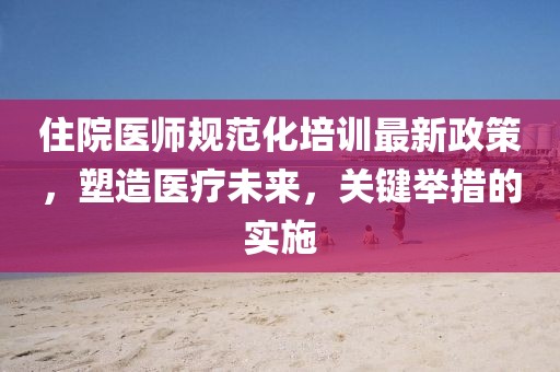 住院医师规范化培训最新政策，塑造医疗未来，关键举措的实施