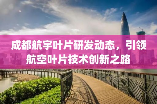 成都航宇叶片研发动态，引领航空叶片技术创新之路