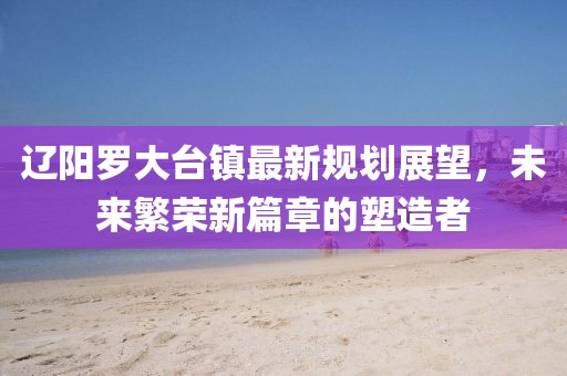 辽阳罗大台镇最新规划展望，未来繁荣新篇章的塑造者
