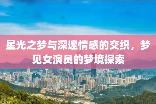 星光之梦与深邃情感的交织，梦见女演员的梦境探索