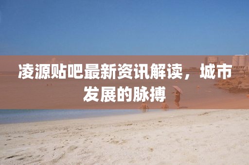 凌源贴吧最新资讯解读，城市发展的脉搏