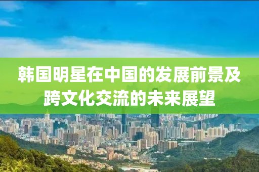 韩国明星在中国的发展前景及跨文化交流的未来展望