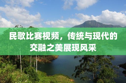 民歌比赛视频，传统与现代的交融之美展现风采