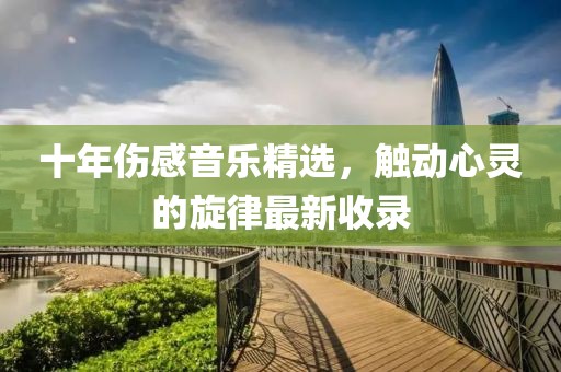 十年伤感音乐精选，触动心灵的旋律最新收录
