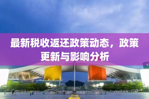 最新税收返还政策动态，政策更新与影响分析