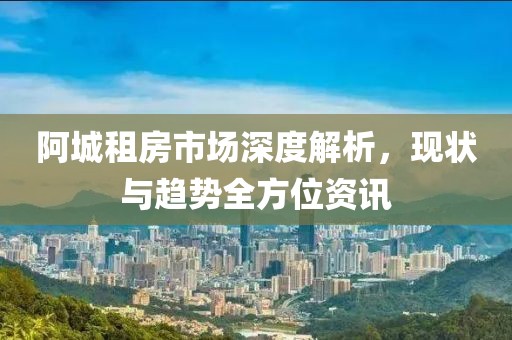 阿城租房市场深度解析，现状与趋势全方位资讯
