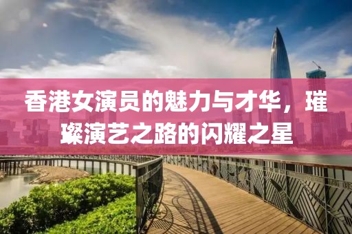 香港女演员的魅力与才华，璀璨演艺之路的闪耀之星