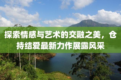 探索情感与艺术的交融之美，仓持结爱最新力作展露风采