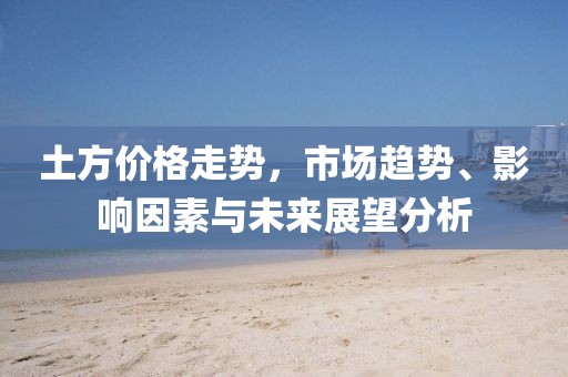 土方价格走势，市场趋势、影响因素与未来展望分析
