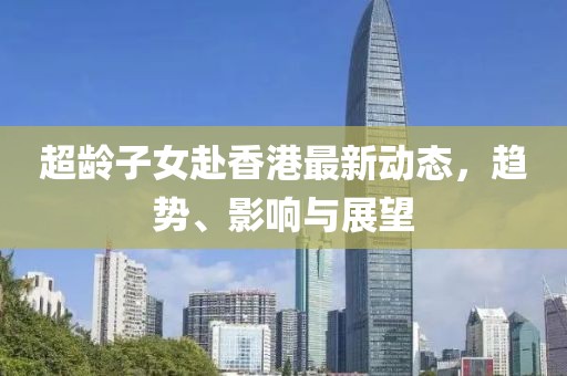 超龄子女赴香港最新动态，趋势、影响与展望