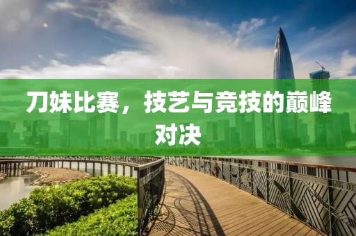 刀妹比赛，技艺与竞技的巅峰对决