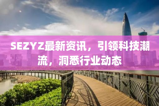 SEZYZ最新资讯，引领科技潮流，洞悉行业动态