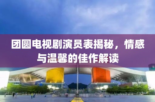 团圆电视剧演员表揭秘，情感与温馨的佳作解读