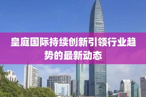 皇庭国际持续创新引领行业趋势的最新动态