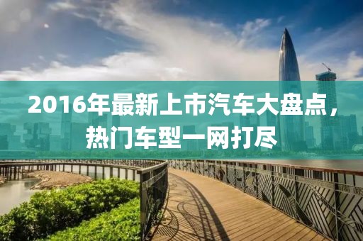 2016年最新上市汽车大盘点，热门车型一网打尽