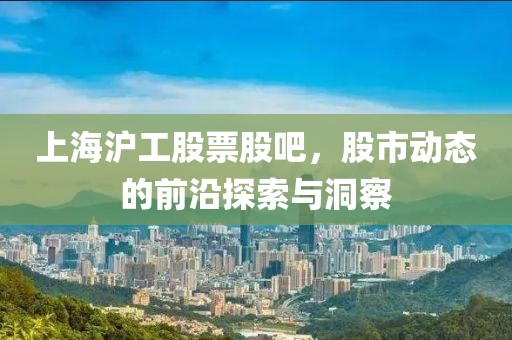 上海沪工股票股吧，股市动态的前沿探索与洞察