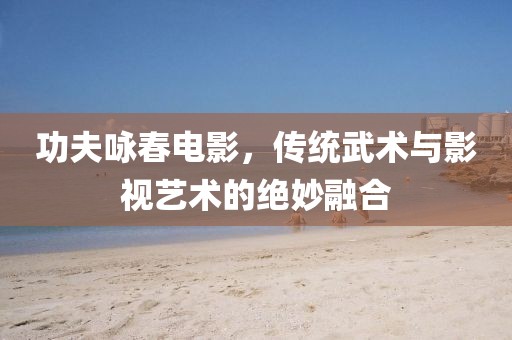 功夫咏春电影，传统武术与影视艺术的绝妙融合