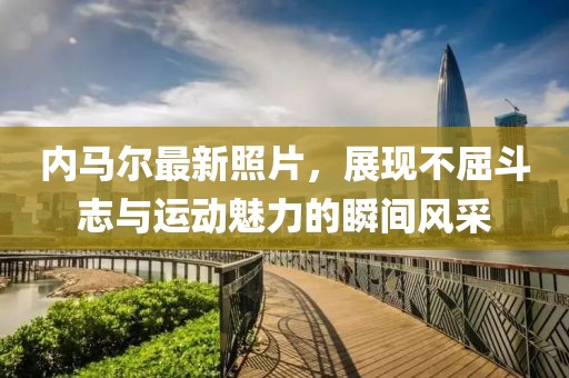 内马尔最新照片，展现不屈斗志与运动魅力的瞬间风采