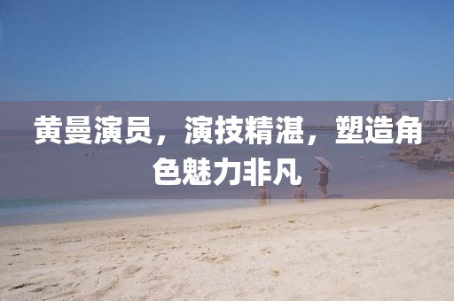 黄曼演员，演技精湛，塑造角色魅力非凡