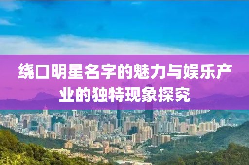 绕口明星名字的魅力与娱乐产业的独特现象探究