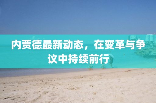 内贾德最新动态，在变革与争议中持续前行