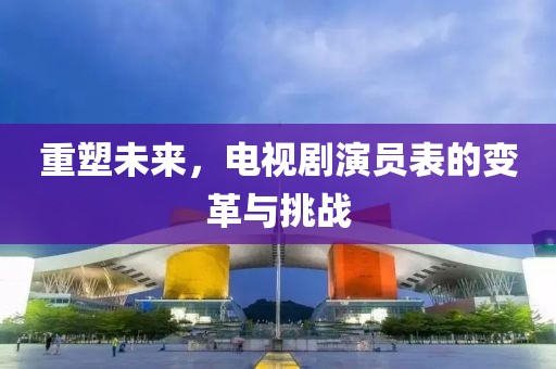 重塑未来，电视剧演员表的变革与挑战