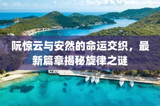 阮惊云与安然的命运交织，最新篇章揭秘旋律之谜