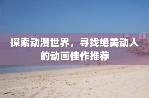 探索动漫世界，寻找绝美动人的动画佳作推荐