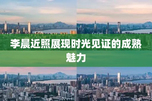 李晨近照展现时光见证的成熟魅力